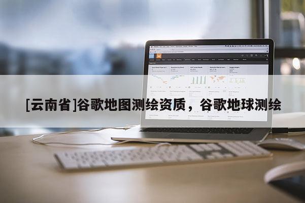 [云南省]谷歌地圖測繪資質，谷歌地球測繪