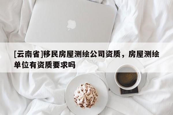 [云南省]移民房屋測繪公司資質，房屋測繪單位有資質要求嗎