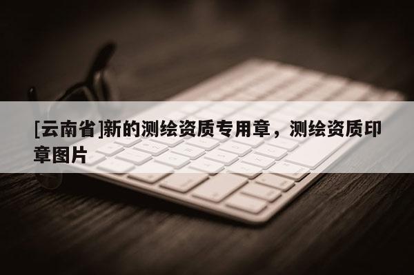 [云南省]新的測繪資質專用章，測繪資質印章圖片