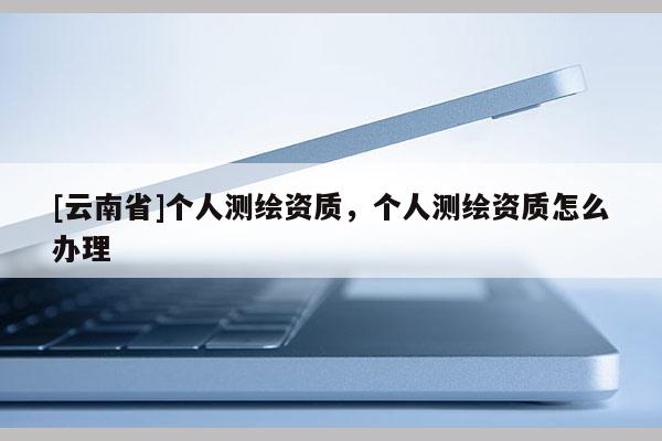 [云南省]個人測繪資質，個人測繪資質怎么辦理