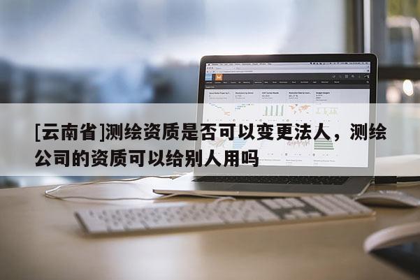 [云南省]測(cè)繪資質(zhì)是否可以變更法人，測(cè)繪公司的資質(zhì)可以給別人用嗎