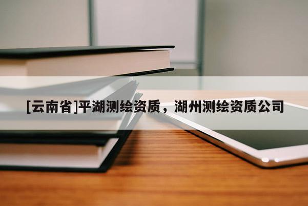[云南省]平湖測繪資質，湖州測繪資質公司