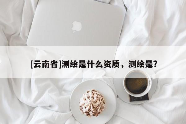[云南省]測(cè)繪是什么資質(zhì)，測(cè)繪是?