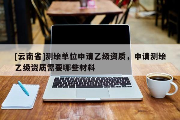 [云南省]測(cè)繪單位申請(qǐng)乙級(jí)資質(zhì)，申請(qǐng)測(cè)繪乙級(jí)資質(zhì)需要哪些材料