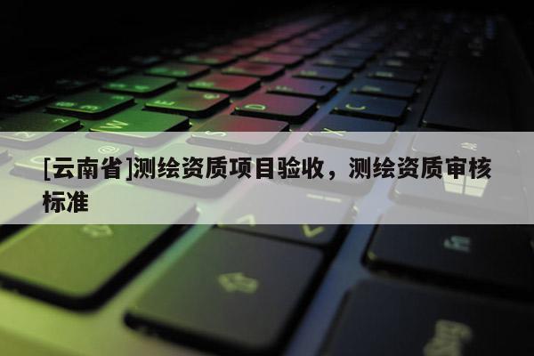 [云南省]測(cè)繪資質(zhì)項(xiàng)目驗(yàn)收，測(cè)繪資質(zhì)審核標(biāo)準(zhǔn)
