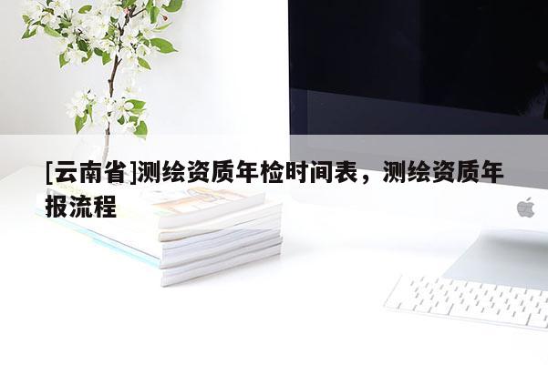[云南省]測繪資質(zhì)年檢時間表，測繪資質(zhì)年報流程