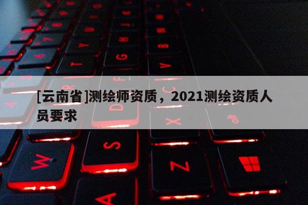 [云南省]測繪師資質(zhì)，2021測繪資質(zhì)人員要求