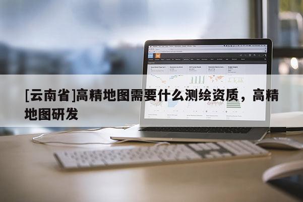 [云南省]高精地圖需要什么測繪資質(zhì)，高精地圖研發(fā)