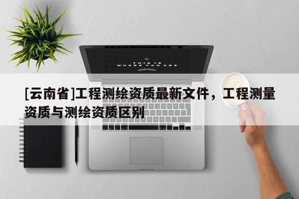 [云南省]工程測繪資質(zhì)最新文件，工程測量資質(zhì)與測繪資質(zhì)區(qū)別