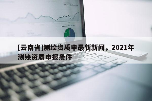 [云南省]測繪資質(zhì)申最新新聞，2021年測繪資質(zhì)申報條件
