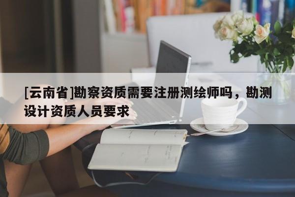 [云南省]勘察資質(zhì)需要注冊測繪師嗎，勘測設(shè)計資質(zhì)人員要求