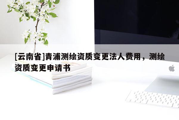 [云南省]青浦測繪資質(zhì)變更法人費用，測繪資質(zhì)變更申請書