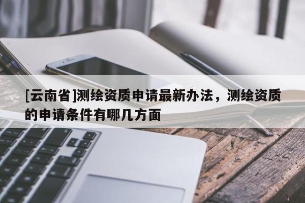 [云南省]測繪資質(zhì)申請最新辦法，測繪資質(zhì)的申請條件有哪幾方面
