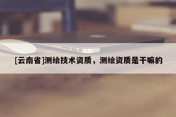 [云南省]測繪技術資質，測繪資質是干嘛的