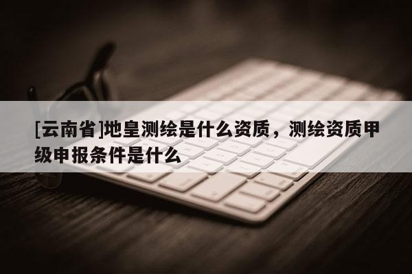 [云南省]地皇測繪是什么資質，測繪資質甲級申報條件是什么
