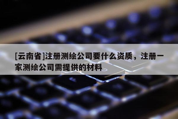 [云南省]注冊測繪公司要什么資質，注冊一家測繪公司需提供的材料