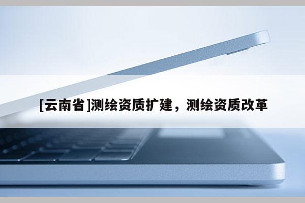 [云南省]測繪資質擴建，測繪資質改革