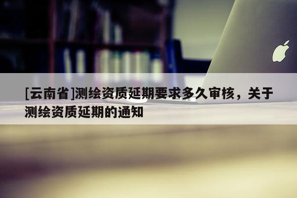 [云南省]測(cè)繪資質(zhì)延期要求多久審核，關(guān)于測(cè)繪資質(zhì)延期的通知