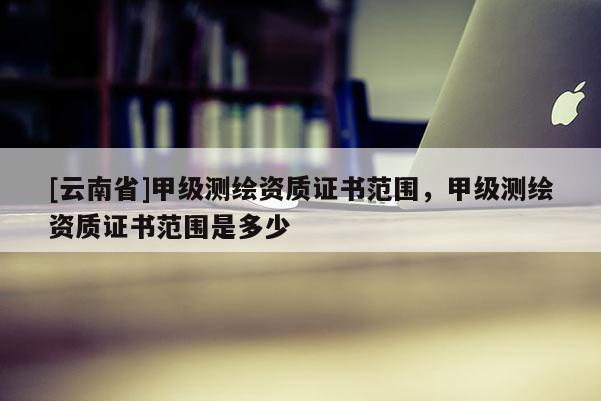 [云南省]甲級測繪資質證書范圍，甲級測繪資質證書范圍是多少