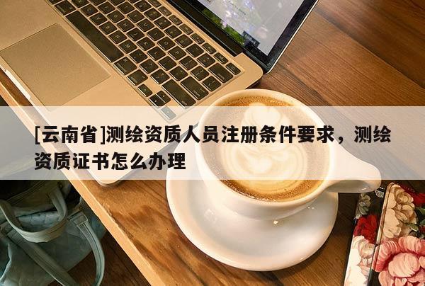 [云南省]測繪資質人員注冊條件要求，測繪資質證書怎么辦理
