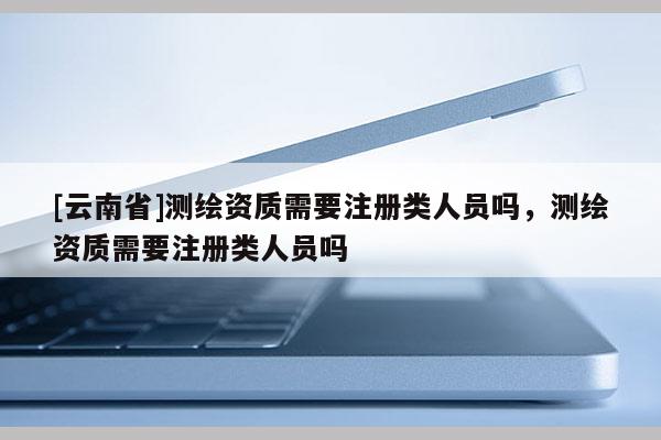 [云南省]測(cè)繪資質(zhì)需要注冊(cè)類人員嗎，測(cè)繪資質(zhì)需要注冊(cè)類人員嗎