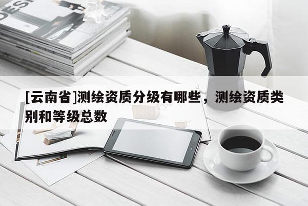 [云南省]測(cè)繪資質(zhì)分級(jí)有哪些，測(cè)繪資質(zhì)類別和等級(jí)總數(shù)