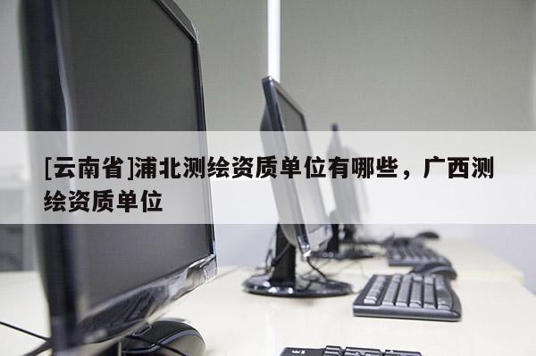 [云南省]浦北測(cè)繪資質(zhì)單位有哪些，廣西測(cè)繪資質(zhì)單位