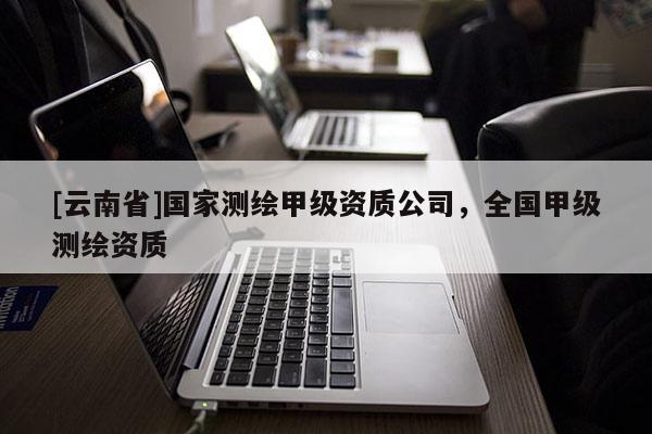 [云南省]國(guó)家測(cè)繪甲級(jí)資質(zhì)公司，全國(guó)甲級(jí)測(cè)繪資質(zhì)