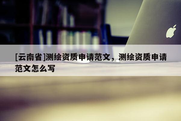 [云南省]測繪資質(zhì)申請范文，測繪資質(zhì)申請范文怎么寫