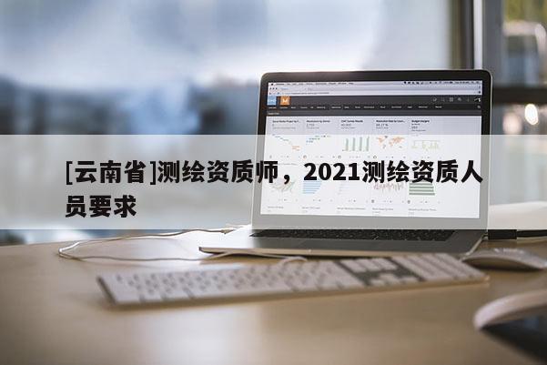[云南省]測繪資質(zhì)師，2021測繪資質(zhì)人員要求