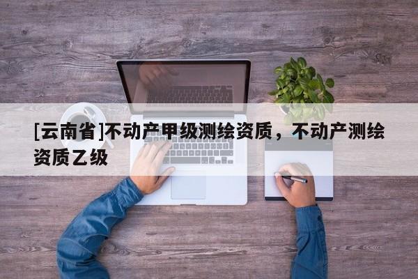 [云南省]不動產(chǎn)甲級測繪資質(zhì)，不動產(chǎn)測繪資質(zhì)乙級