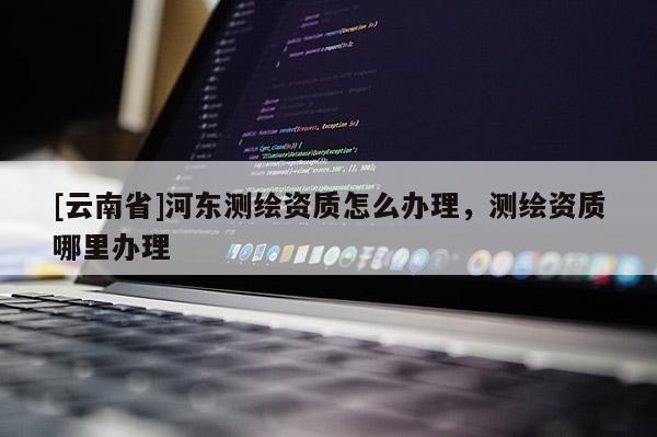 [云南省]河東測繪資質(zhì)怎么辦理，測繪資質(zhì)哪里辦理