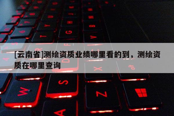 [云南省]測繪資質(zhì)業(yè)績哪里看的到，測繪資質(zhì)在哪里查詢