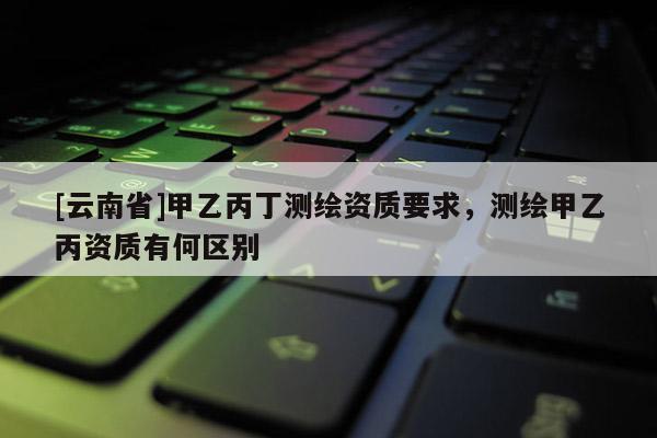 [云南省]甲乙丙丁測繪資質(zhì)要求，測繪甲乙丙資質(zhì)有何區(qū)別