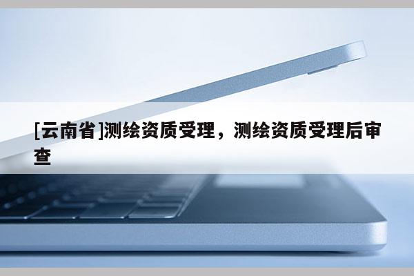 [云南省]測繪資質(zhì)受理，測繪資質(zhì)受理后審查