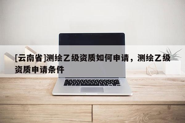 [云南省]測繪乙級資質(zhì)如何申請，測繪乙級資質(zhì)申請條件