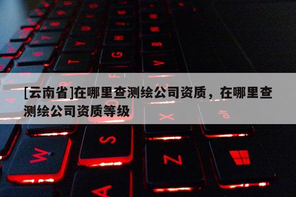[云南省]在哪里查測繪公司資質(zhì)，在哪里查測繪公司資質(zhì)等級