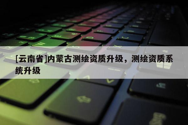 [云南省]內(nèi)蒙古測繪資質(zhì)升級，測繪資質(zhì)系統(tǒng)升級