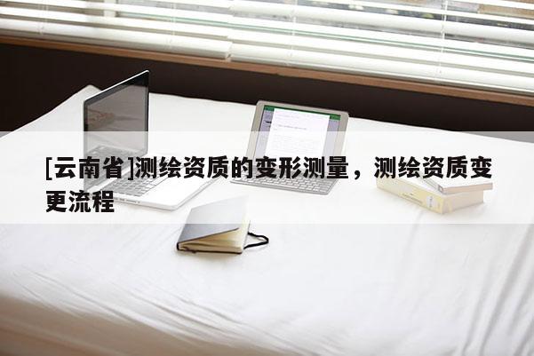 [云南省]測繪資質(zhì)的變形測量，測繪資質(zhì)變更流程