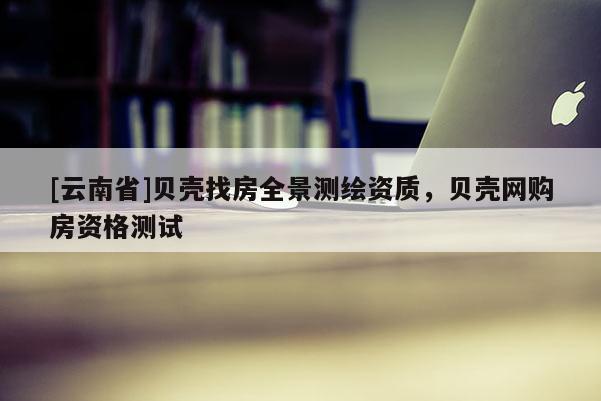 [云南省]貝殼找房全景測繪資質(zhì)，貝殼網(wǎng)購房資格測試