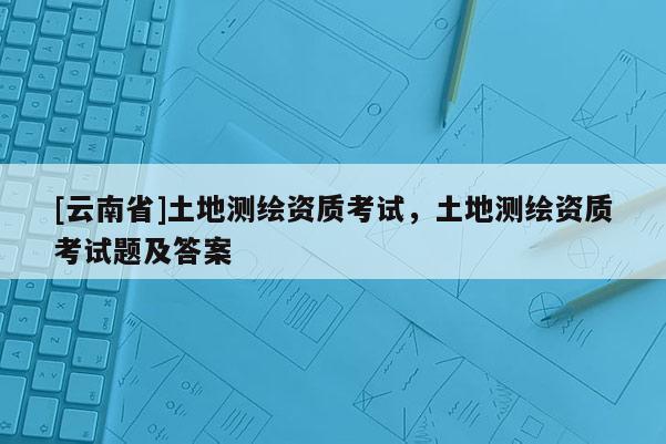 [云南省]土地測繪資質(zhì)考試，土地測繪資質(zhì)考試題及答案