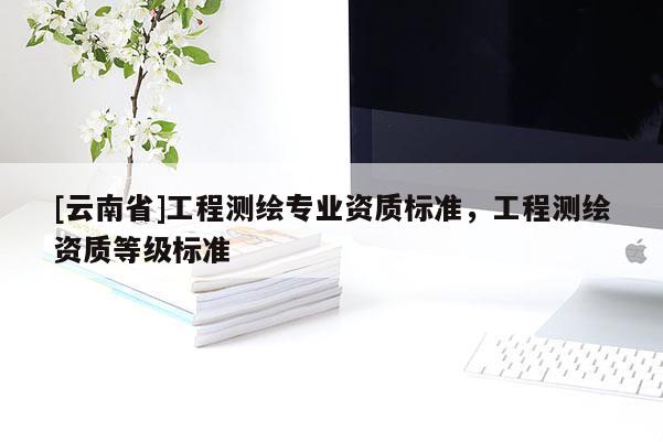 [云南省]工程測繪專業(yè)資質(zhì)標(biāo)準(zhǔn)，工程測繪資質(zhì)等級標(biāo)準(zhǔn)