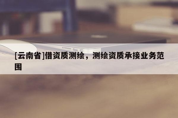[云南省]借資質(zhì)測繪，測繪資質(zhì)承接業(yè)務(wù)范圍