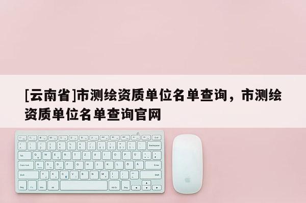 [云南省]市測(cè)繪資質(zhì)單位名單查詢，市測(cè)繪資質(zhì)單位名單查詢官網(wǎng)