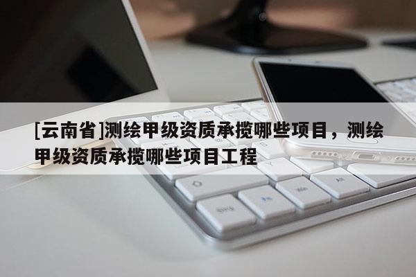 [云南省]測(cè)繪甲級(jí)資質(zhì)承攬哪些項(xiàng)目，測(cè)繪甲級(jí)資質(zhì)承攬哪些項(xiàng)目工程