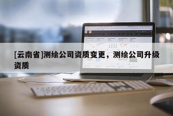 [云南省]測(cè)繪公司資質(zhì)變更，測(cè)繪公司升級(jí)資質(zhì)