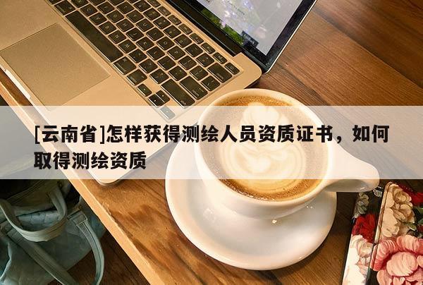 [云南省]怎樣獲得測(cè)繪人員資質(zhì)證書，如何取得測(cè)繪資質(zhì)
