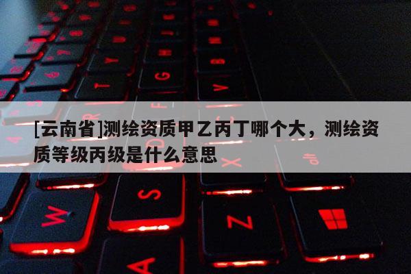 [云南省]測(cè)繪資質(zhì)甲乙丙丁哪個(gè)大，測(cè)繪資質(zhì)等級(jí)丙級(jí)是什么意思