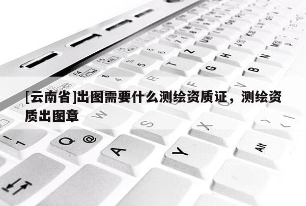 [云南省]出圖需要什么測繪資質(zhì)證，測繪資質(zhì)出圖章