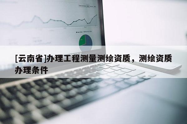 [云南省]辦理工程測量測繪資質(zhì)，測繪資質(zhì)辦理?xiàng)l件
